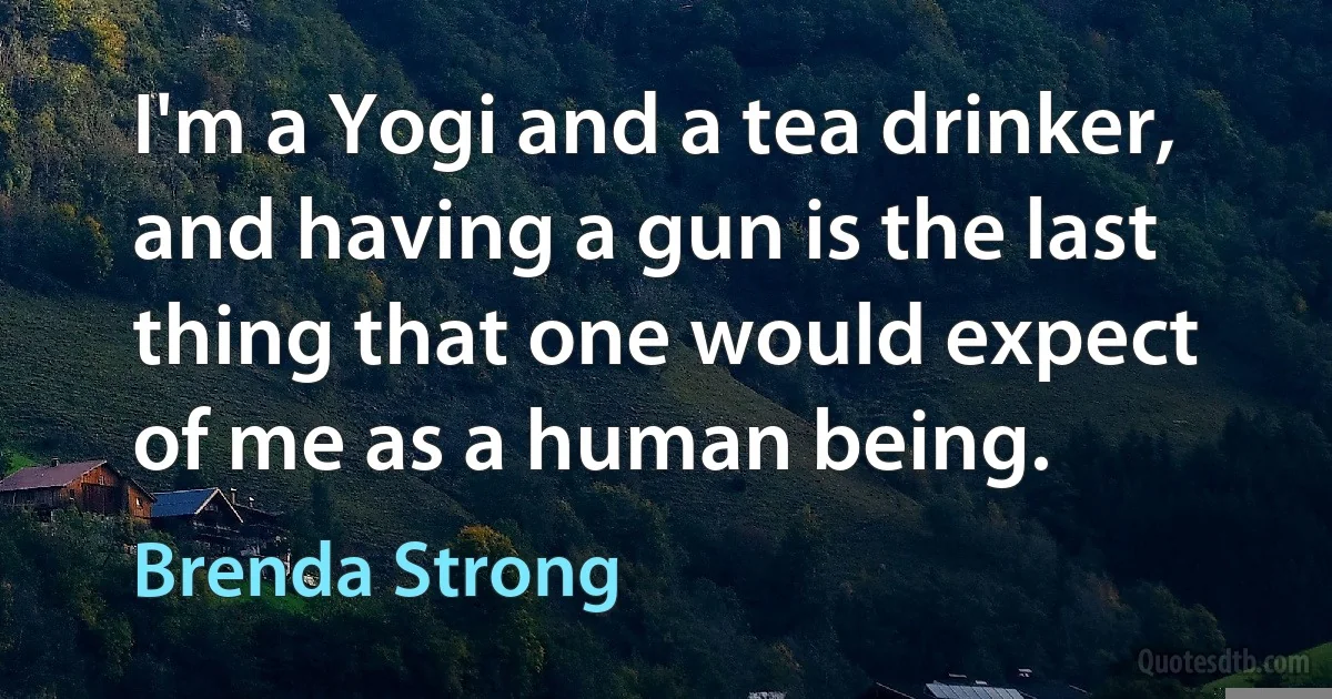 I'm a Yogi and a tea drinker, and having a gun is the last thing that one would expect of me as a human being. (Brenda Strong)