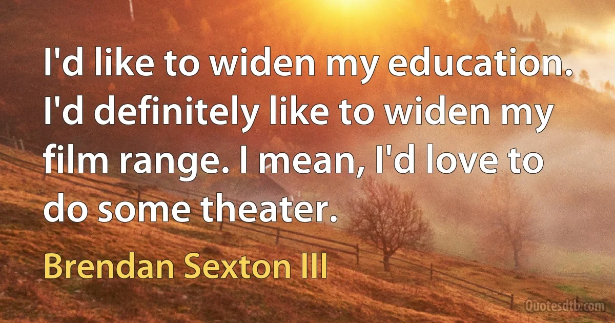 I'd like to widen my education. I'd definitely like to widen my film range. I mean, I'd love to do some theater. (Brendan Sexton III)