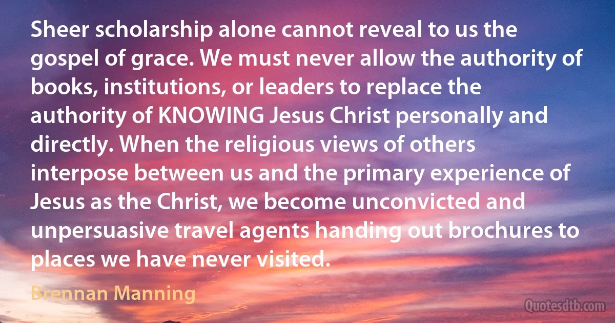 Sheer scholarship alone cannot reveal to us the gospel of grace. We must never allow the authority of books, institutions, or leaders to replace the authority of KNOWING Jesus Christ personally and directly. When the religious views of others interpose between us and the primary experience of Jesus as the Christ, we become unconvicted and unpersuasive travel agents handing out brochures to places we have never visited. (Brennan Manning)