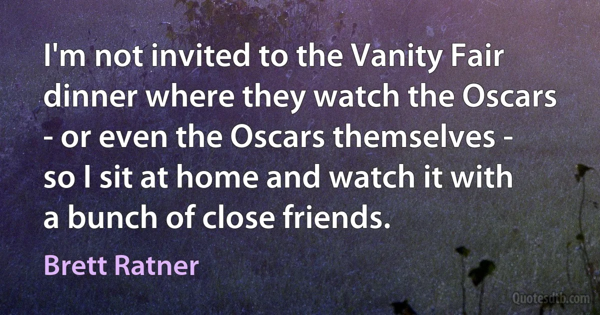 I'm not invited to the Vanity Fair dinner where they watch the Oscars - or even the Oscars themselves - so I sit at home and watch it with a bunch of close friends. (Brett Ratner)