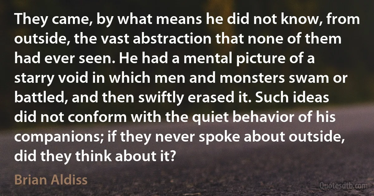 They came, by what means he did not know, from outside, the vast abstraction that none of them had ever seen. He had a mental picture of a starry void in which men and monsters swam or battled, and then swiftly erased it. Such ideas did not conform with the quiet behavior of his companions; if they never spoke about outside, did they think about it? (Brian Aldiss)