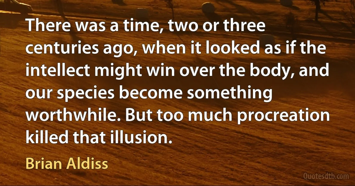 There was a time, two or three centuries ago, when it looked as if the intellect might win over the body, and our species become something worthwhile. But too much procreation killed that illusion. (Brian Aldiss)