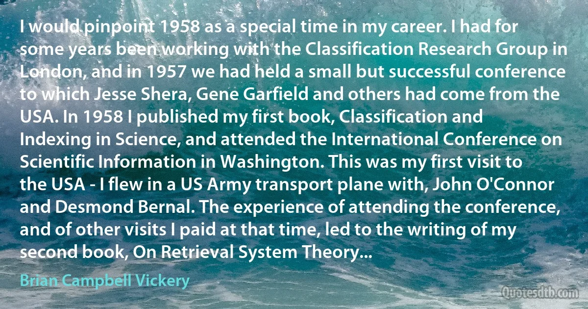 I would pinpoint 1958 as a special time in my career. I had for some years been working with the Classification Research Group in London, and in 1957 we had held a small but successful conference to which Jesse Shera, Gene Garfield and others had come from the USA. In 1958 I published my first book, Classification and Indexing in Science, and attended the International Conference on Scientific Information in Washington. This was my first visit to the USA - I flew in a US Army transport plane with, John O'Connor and Desmond Bernal. The experience of attending the conference, and of other visits I paid at that time, led to the writing of my second book, On Retrieval System Theory... (Brian Campbell Vickery)