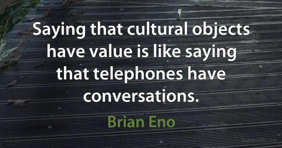 Saying that cultural objects have value is like saying that telephones have conversations. (Brian Eno)