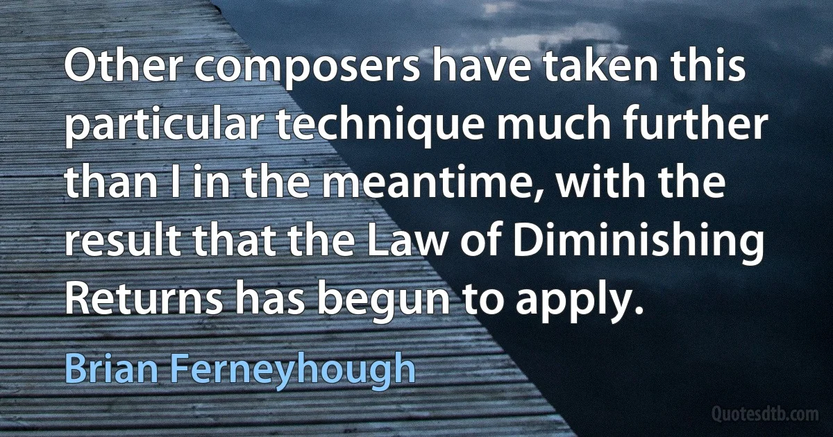 Other composers have taken this particular technique much further than I in the meantime, with the result that the Law of Diminishing Returns has begun to apply. (Brian Ferneyhough)