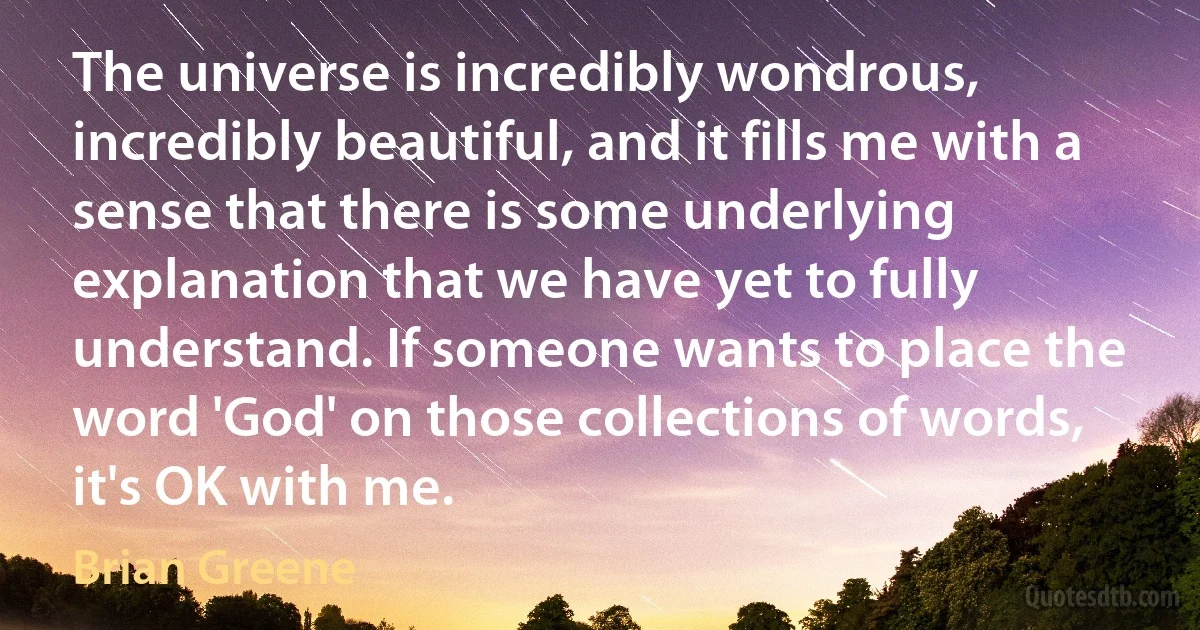 The universe is incredibly wondrous, incredibly beautiful, and it fills me with a sense that there is some underlying explanation that we have yet to fully understand. If someone wants to place the word 'God' on those collections of words, it's OK with me. (Brian Greene)