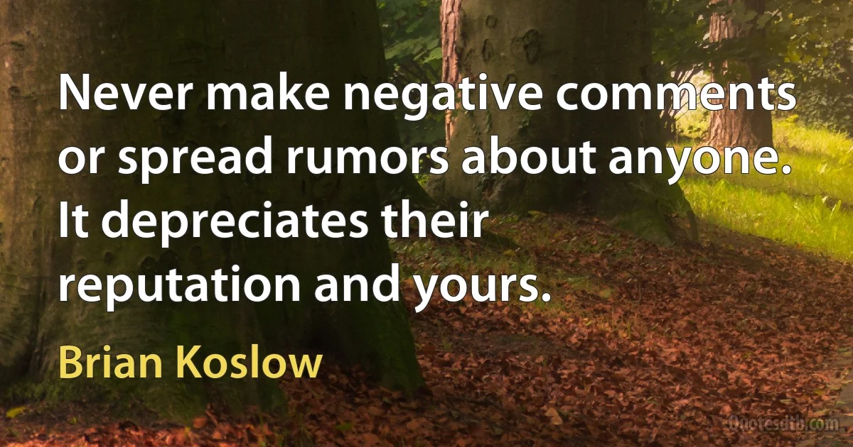 Never make negative comments or spread rumors about anyone. It depreciates their reputation and yours. (Brian Koslow)