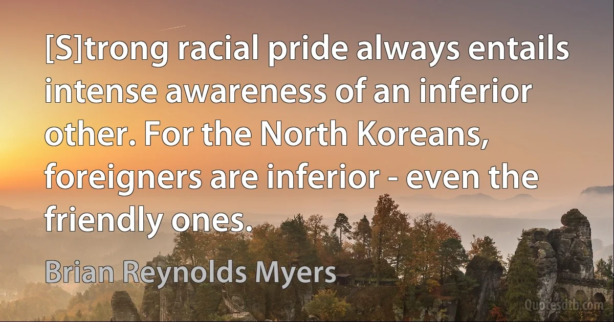 [S]trong racial pride always entails intense awareness of an inferior other. For the North Koreans, foreigners are inferior - even the friendly ones. (Brian Reynolds Myers)