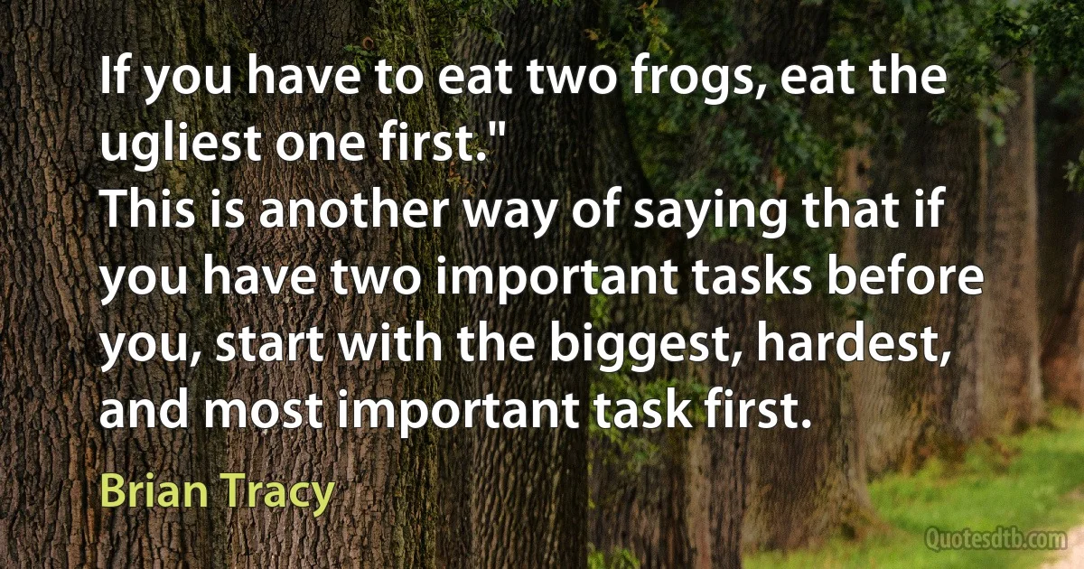 If you have to eat two frogs, eat the ugliest one first."
This is another way of saying that if you have two important tasks before you, start with the biggest, hardest, and most important task first. (Brian Tracy)