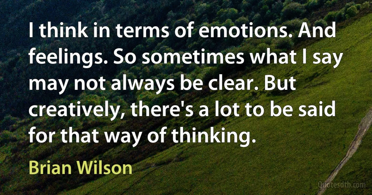 I think in terms of emotions. And feelings. So sometimes what I say may not always be clear. But creatively, there's a lot to be said for that way of thinking. (Brian Wilson)