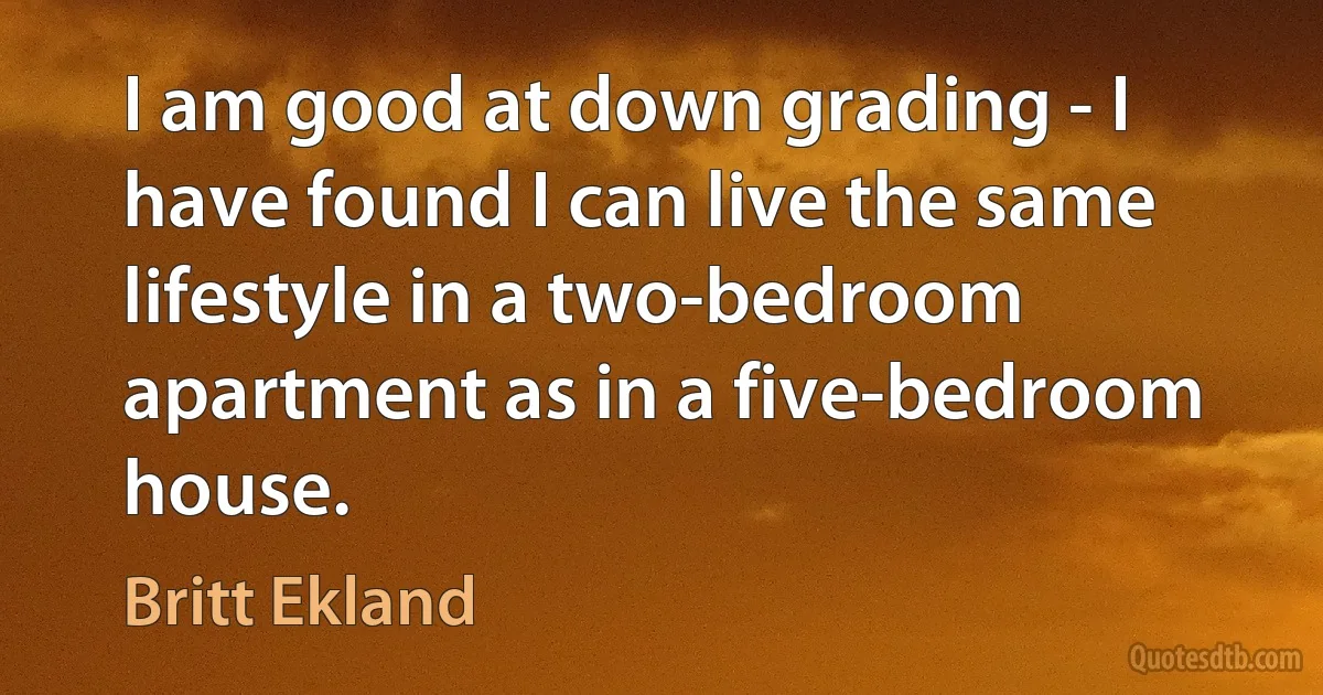 I am good at down grading - I have found I can live the same lifestyle in a two-bedroom apartment as in a five-bedroom house. (Britt Ekland)