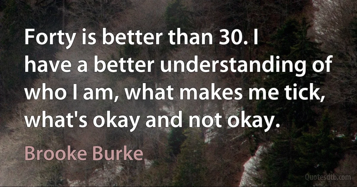 Forty is better than 30. I have a better understanding of who I am, what makes me tick, what's okay and not okay. (Brooke Burke)