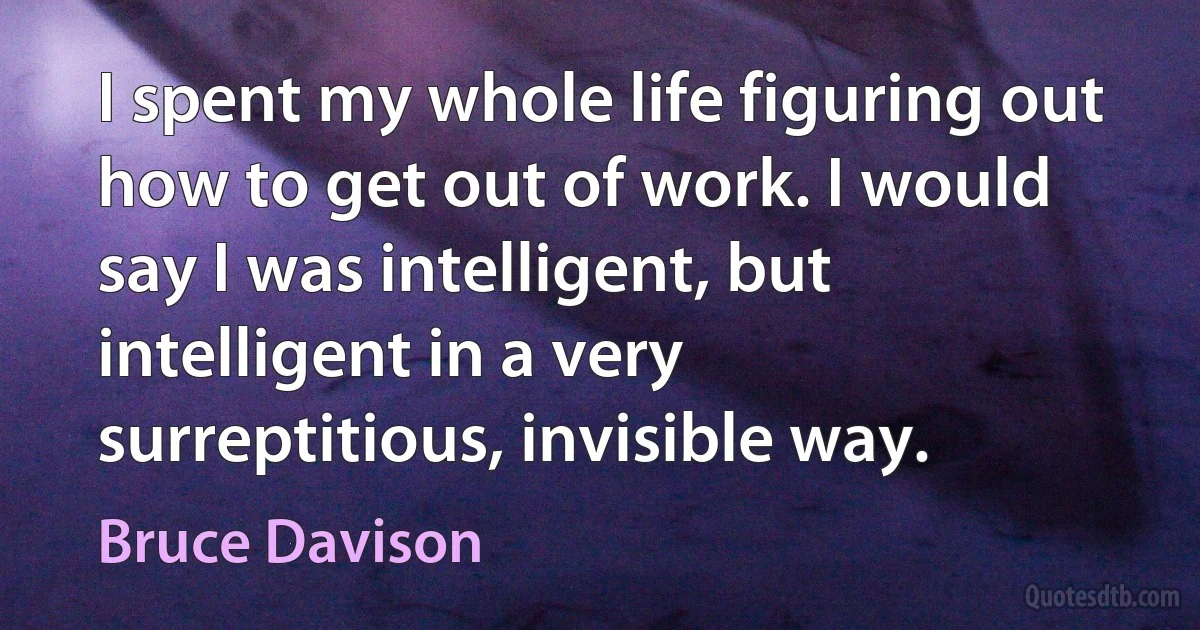 I spent my whole life figuring out how to get out of work. I would say I was intelligent, but intelligent in a very surreptitious, invisible way. (Bruce Davison)