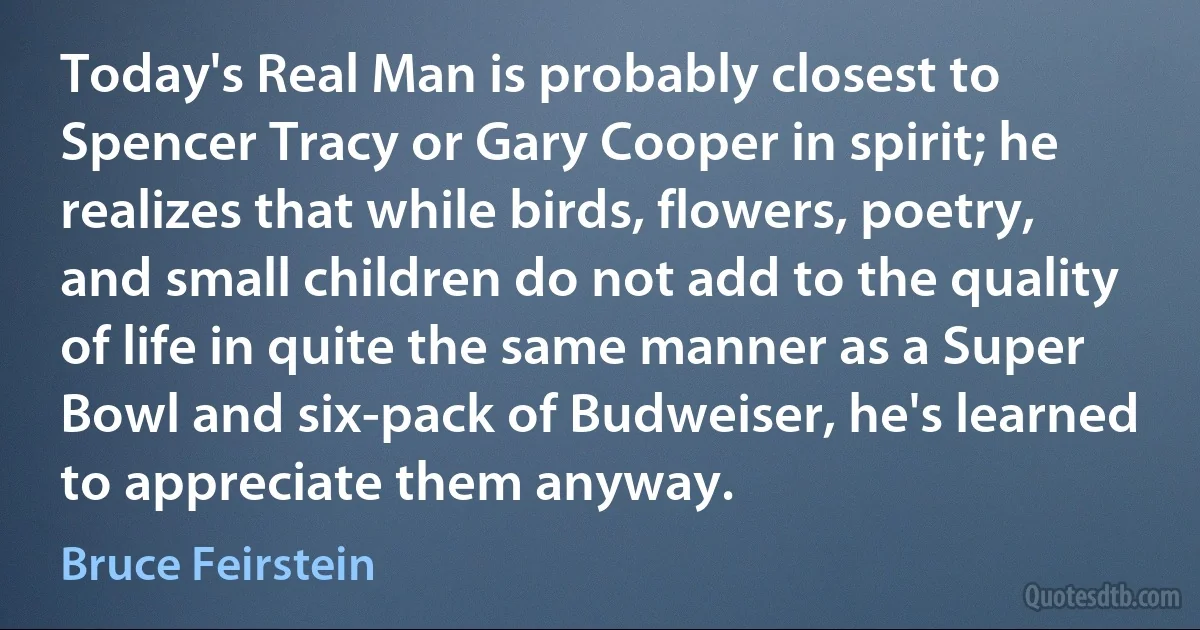 Today's Real Man is probably closest to Spencer Tracy or Gary Cooper in spirit; he realizes that while birds, flowers, poetry, and small children do not add to the quality of life in quite the same manner as a Super Bowl and six-pack of Budweiser, he's learned to appreciate them anyway. (Bruce Feirstein)