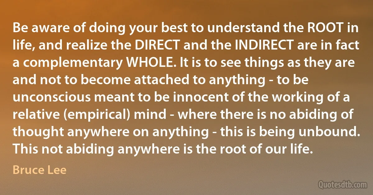 Be aware of doing your best to understand the ROOT in life, and realize the DIRECT and the INDIRECT are in fact a complementary WHOLE. It is to see things as they are and not to become attached to anything - to be unconscious meant to be innocent of the working of a relative (empirical) mind - where there is no abiding of thought anywhere on anything - this is being unbound. This not abiding anywhere is the root of our life. (Bruce Lee)