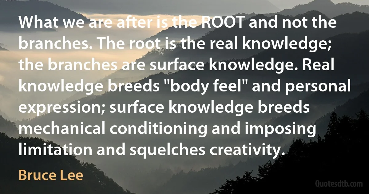 What we are after is the ROOT and not the branches. The root is the real knowledge; the branches are surface knowledge. Real knowledge breeds "body feel" and personal expression; surface knowledge breeds mechanical conditioning and imposing limitation and squelches creativity. (Bruce Lee)