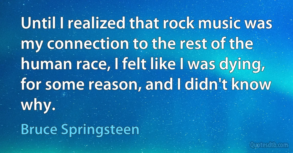 Until I realized that rock music was my connection to the rest of the human race, I felt like I was dying, for some reason, and I didn't know why. (Bruce Springsteen)