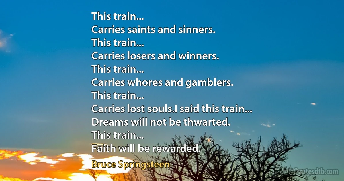 This train...
Carries saints and sinners.
This train...
Carries losers and winners.
This train...
Carries whores and gamblers.
This train...
Carries lost souls.I said this train...
Dreams will not be thwarted.
This train...
Faith will be rewarded. (Bruce Springsteen)