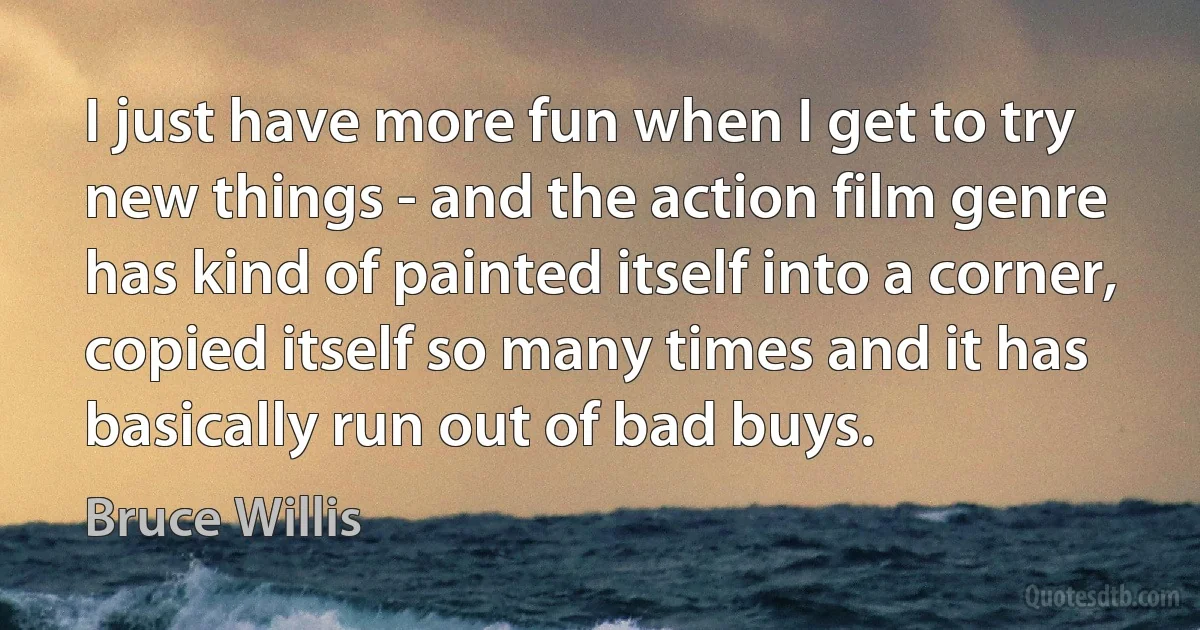 I just have more fun when I get to try new things - and the action film genre has kind of painted itself into a corner, copied itself so many times and it has basically run out of bad buys. (Bruce Willis)