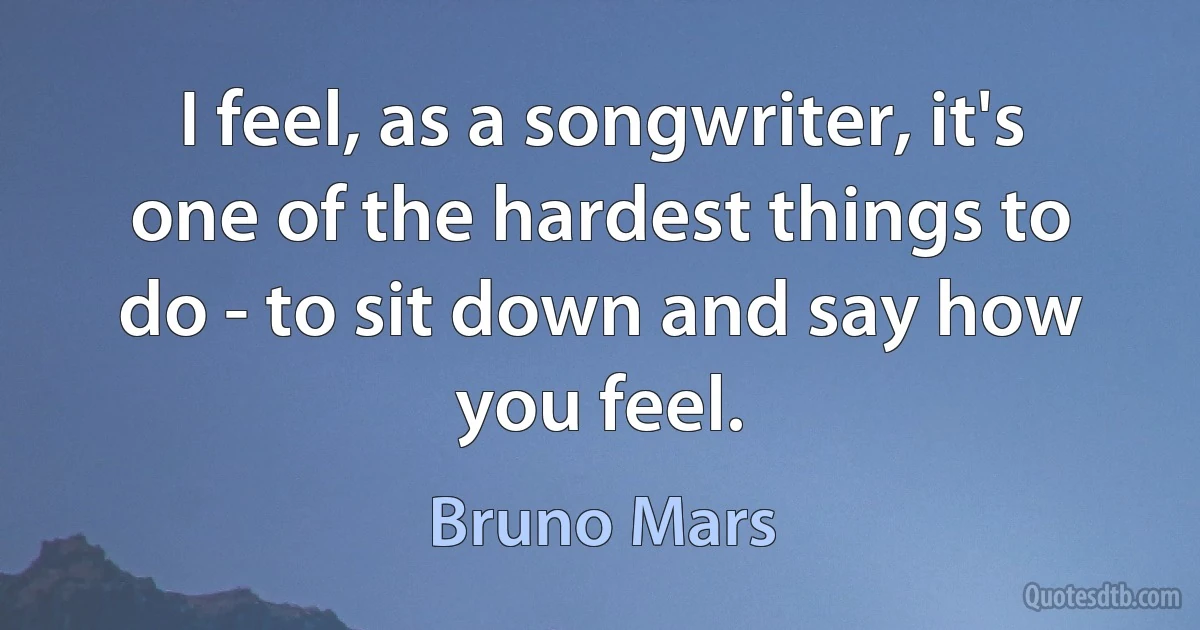 I feel, as a songwriter, it's one of the hardest things to do - to sit down and say how you feel. (Bruno Mars)