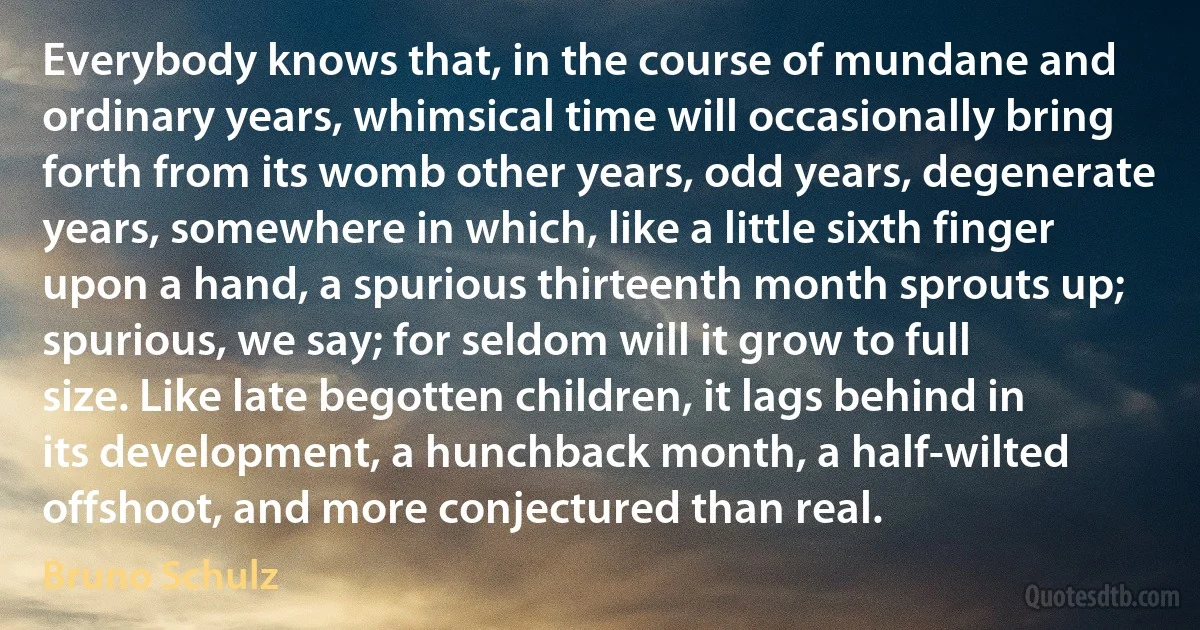 Everybody knows that, in the course of mundane and ordinary years, whimsical time will occasionally bring forth from its womb other years, odd years, degenerate years, somewhere in which, like a little sixth finger upon a hand, a spurious thirteenth month sprouts up; spurious, we say; for seldom will it grow to full size. Like late begotten children, it lags behind in its development, a hunchback month, a half-wilted offshoot, and more conjectured than real. (Bruno Schulz)