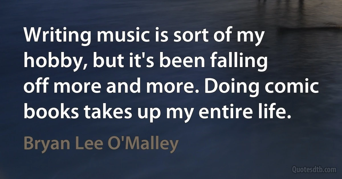 Writing music is sort of my hobby, but it's been falling off more and more. Doing comic books takes up my entire life. (Bryan Lee O'Malley)