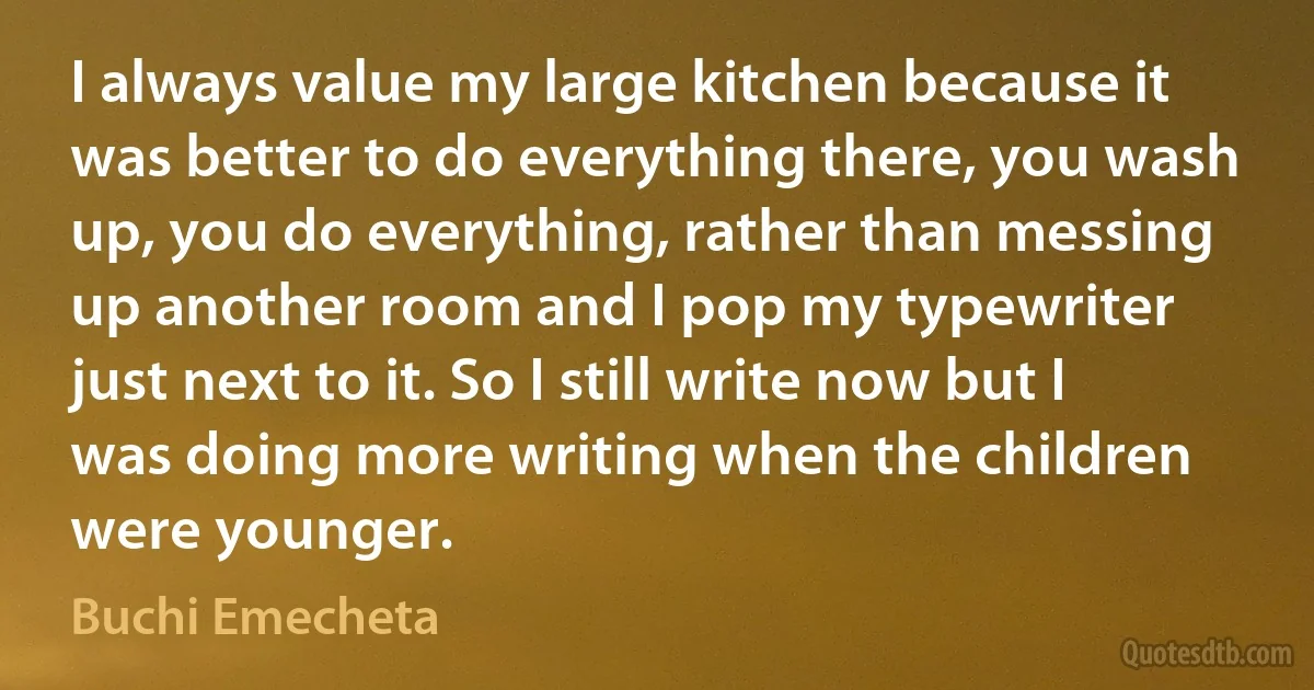 I always value my large kitchen because it was better to do everything there, you wash up, you do everything, rather than messing up another room and I pop my typewriter just next to it. So I still write now but I was doing more writing when the children were younger. (Buchi Emecheta)