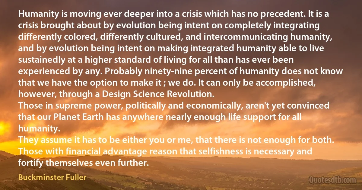 Humanity is moving ever deeper into a crisis which has no precedent. It is a crisis brought about by evolution being intent on completely integrating differently colored, differently cultured, and intercommunicating humanity, and by evolution being intent on making integrated humanity able to live sustainedly at a higher standard of living for all than has ever been experienced by any. Probably ninety-nine percent of humanity does not know that we have the option to make it ; we do. It can only be accomplished, however, through a Design Science Revolution.
Those in supreme power, politically and economically, aren't yet convinced that our Planet Earth has anywhere nearly enough life support for all humanity.
They assume it has to be either you or me, that there is not enough for both. Those with financial advantage reason that selfishness is necessary and fortify themselves even further. (Buckminster Fuller)