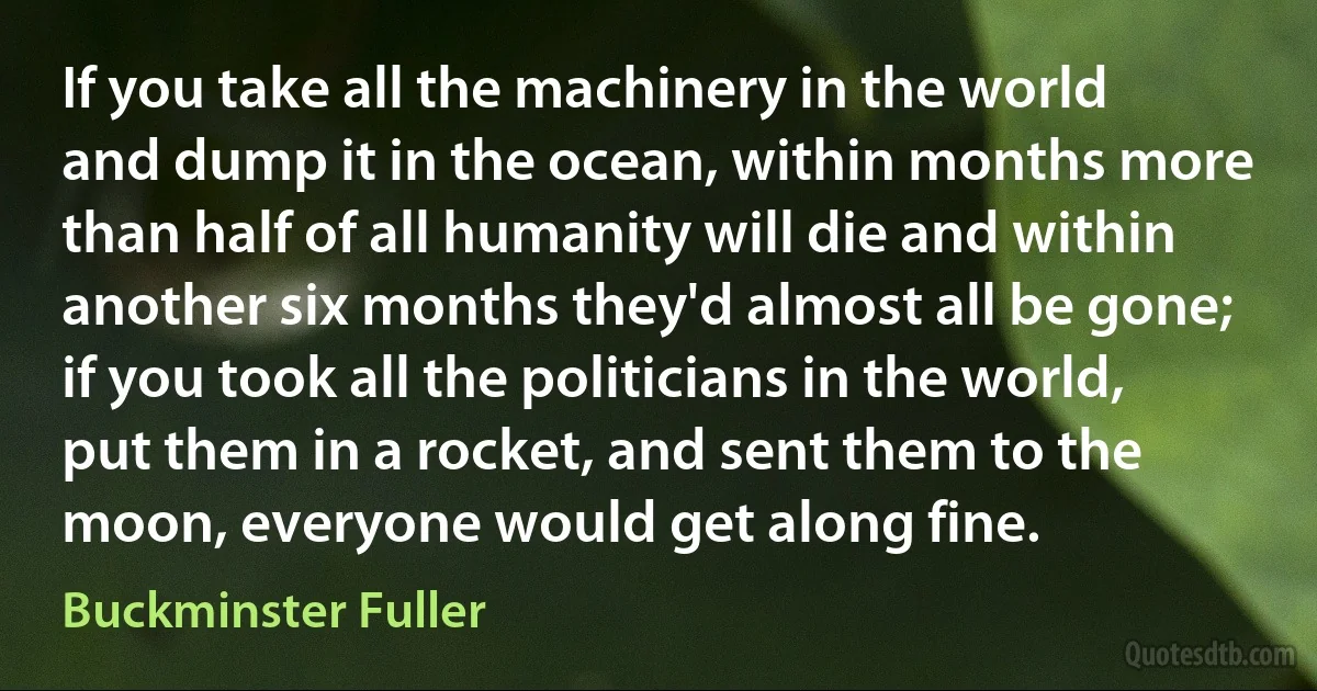 If you take all the machinery in the world and dump it in the ocean, within months more than half of all humanity will die and within another six months they'd almost all be gone; if you took all the politicians in the world, put them in a rocket, and sent them to the moon, everyone would get along fine. (Buckminster Fuller)