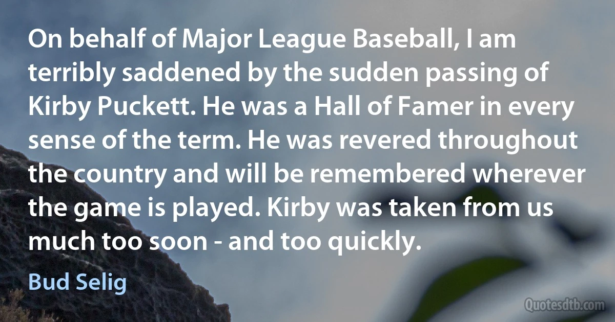 On behalf of Major League Baseball, I am terribly saddened by the sudden passing of Kirby Puckett. He was a Hall of Famer in every sense of the term. He was revered throughout the country and will be remembered wherever the game is played. Kirby was taken from us much too soon - and too quickly. (Bud Selig)