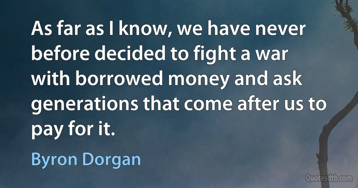 As far as I know, we have never before decided to fight a war with borrowed money and ask generations that come after us to pay for it. (Byron Dorgan)