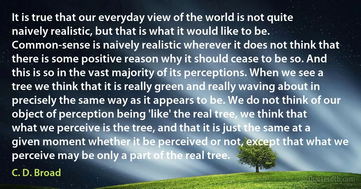 It is true that our everyday view of the world is not quite naively realistic, but that is what it would like to be. Common-sense is naively realistic wherever it does not think that there is some positive reason why it should cease to be so. And this is so in the vast majority of its perceptions. When we see a tree we think that it is really green and really waving about in precisely the same way as it appears to be. We do not think of our object of perception being 'like' the real tree, we think that what we perceive is the tree, and that it is just the same at a given moment whether it be perceived or not, except that what we perceive may be only a part of the real tree. (C. D. Broad)