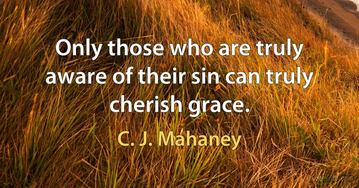 Only those who are truly aware of their sin can truly cherish grace. (C. J. Mahaney)