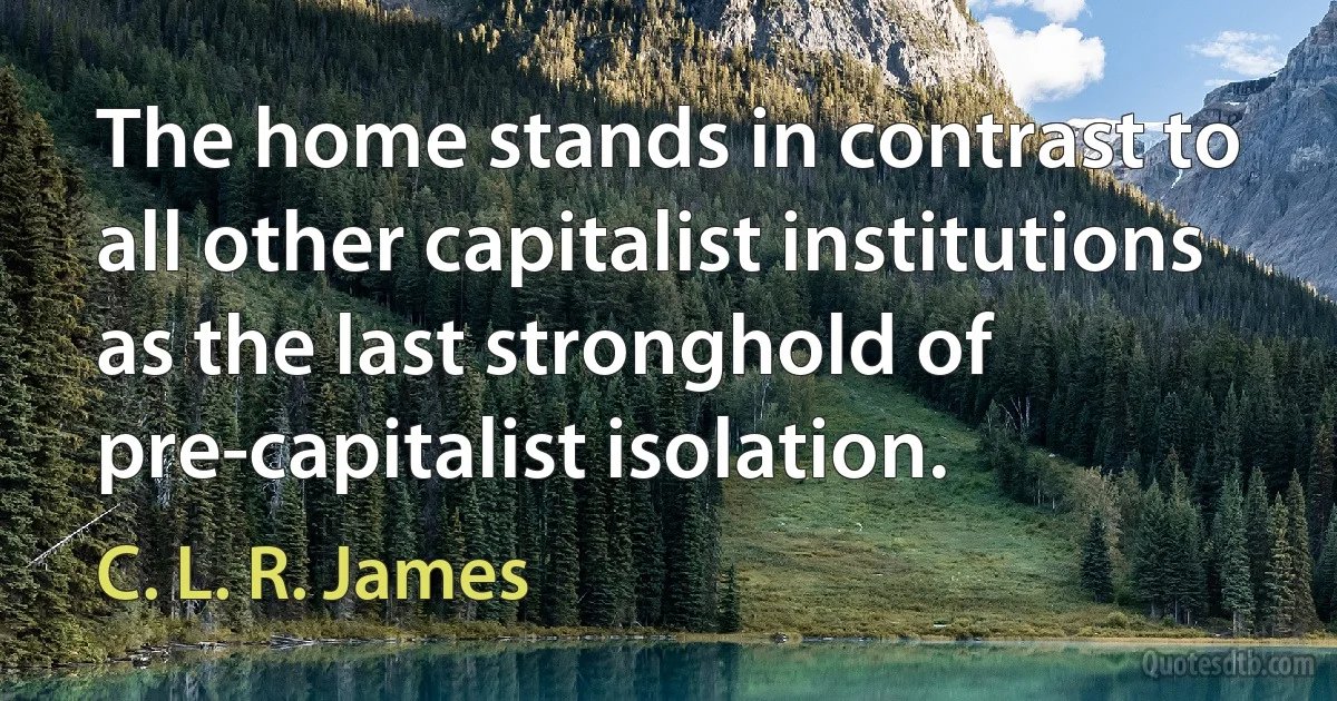 The home stands in contrast to all other capitalist institutions as the last stronghold of pre-capitalist isolation. (C. L. R. James)