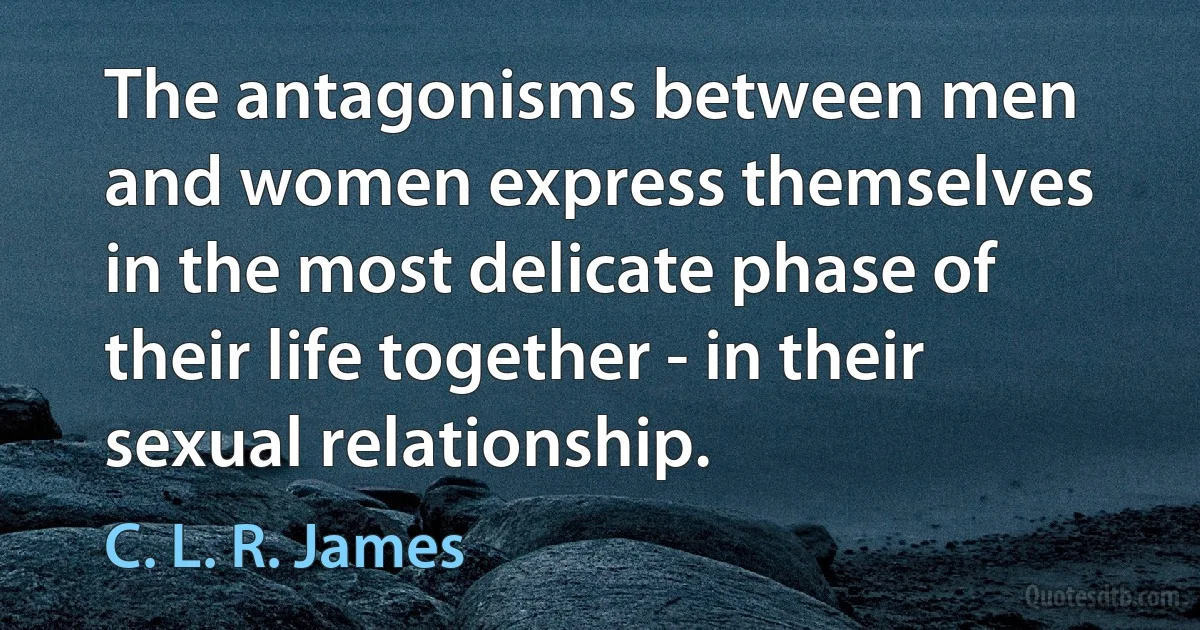 The antagonisms between men and women express themselves in the most delicate phase of their life together - in their sexual relationship. (C. L. R. James)