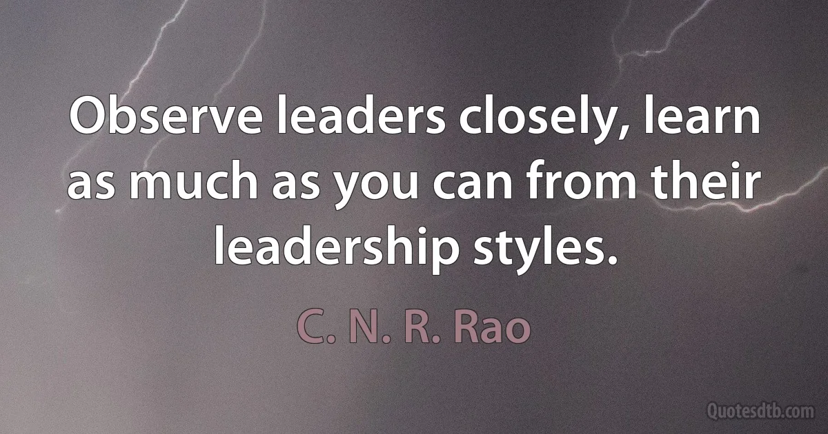 Observe leaders closely, learn as much as you can from their leadership styles. (C. N. R. Rao)