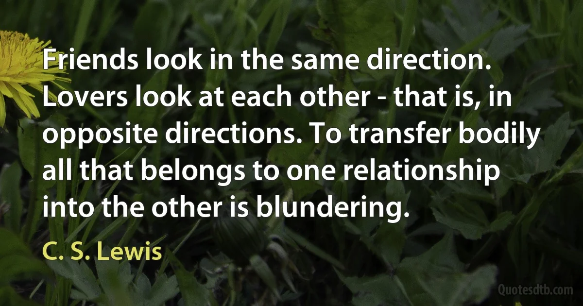 Friends look in the same direction. Lovers look at each other - that is, in opposite directions. To transfer bodily all that belongs to one relationship into the other is blundering. (C. S. Lewis)