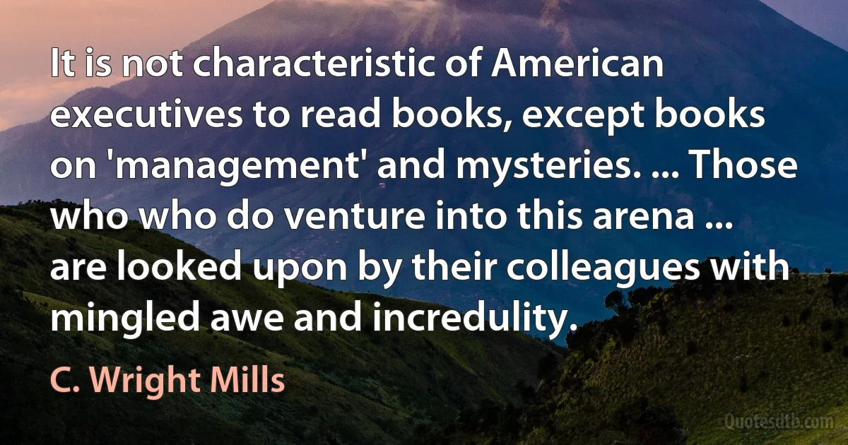 It is not characteristic of American executives to read books, except books on 'management' and mysteries. ... Those who who do venture into this arena ... are looked upon by their colleagues with mingled awe and incredulity. (C. Wright Mills)