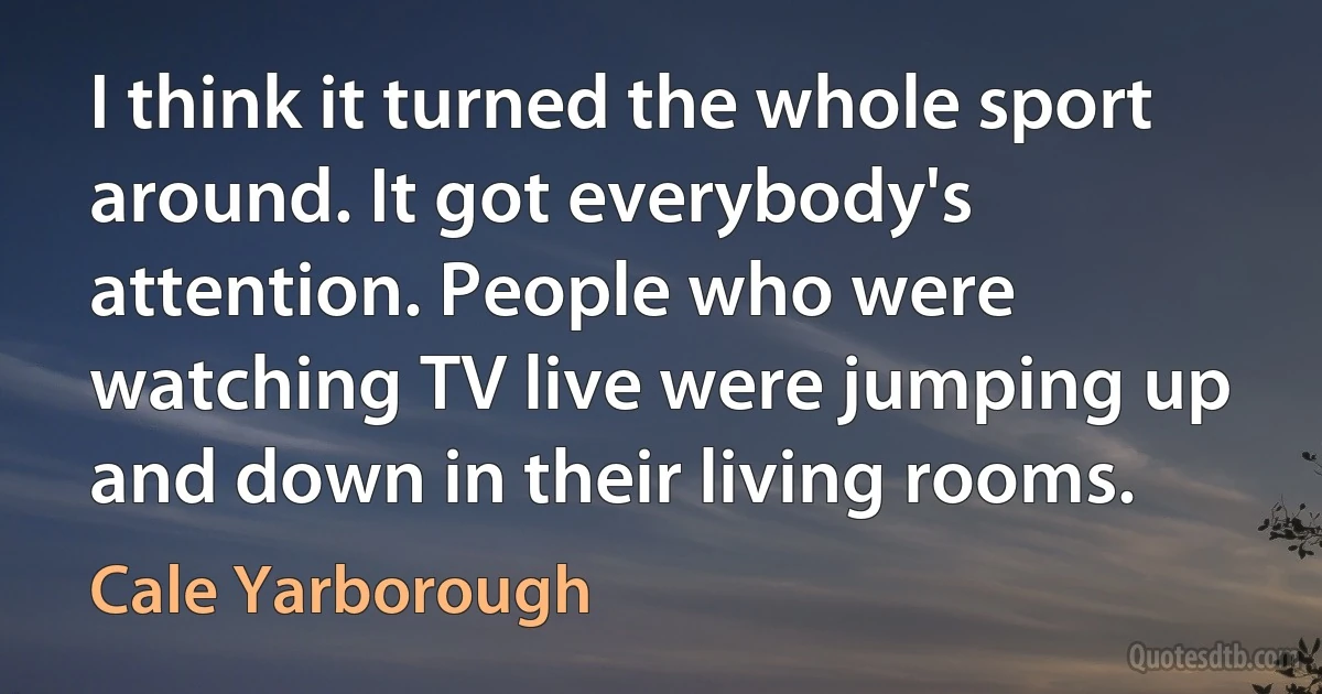 I think it turned the whole sport around. It got everybody's attention. People who were watching TV live were jumping up and down in their living rooms. (Cale Yarborough)