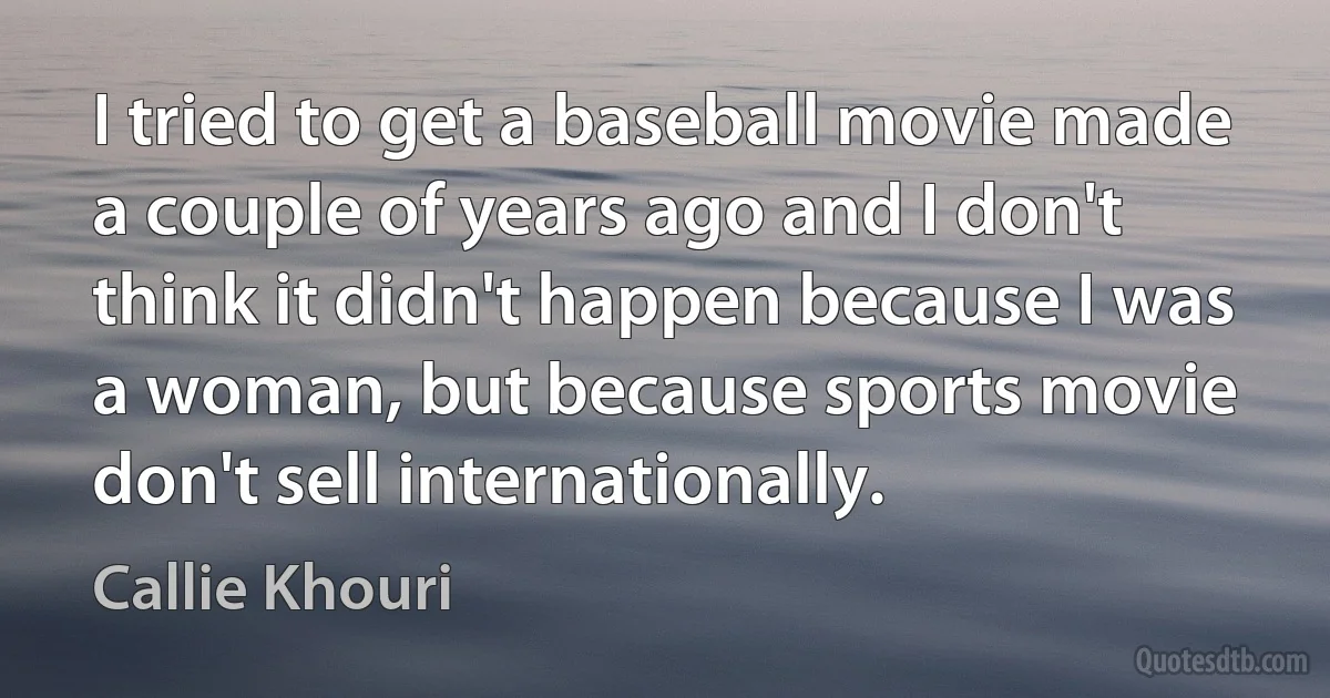 I tried to get a baseball movie made a couple of years ago and I don't think it didn't happen because I was a woman, but because sports movie don't sell internationally. (Callie Khouri)