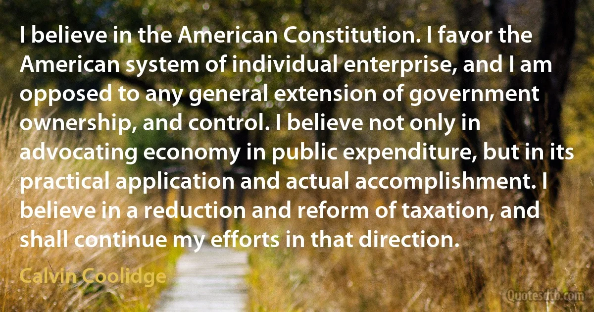 I believe in the American Constitution. I favor the American system of individual enterprise, and I am opposed to any general extension of government ownership, and control. I believe not only in advocating economy in public expenditure, but in its practical application and actual accomplishment. I believe in a reduction and reform of taxation, and shall continue my efforts in that direction. (Calvin Coolidge)