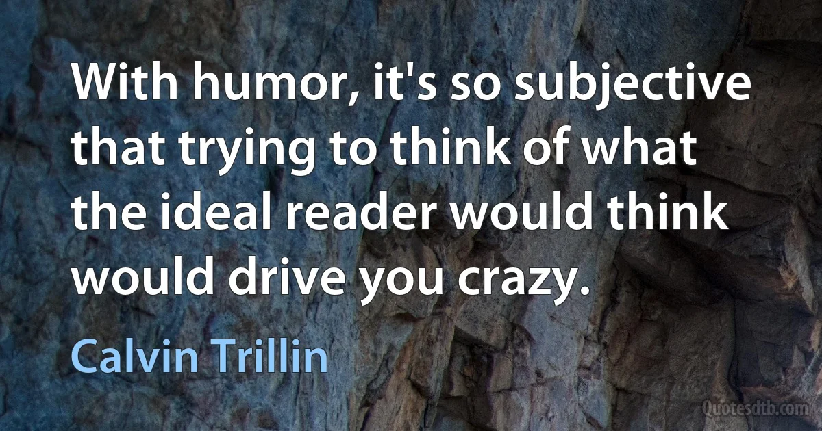 With humor, it's so subjective that trying to think of what the ideal reader would think would drive you crazy. (Calvin Trillin)