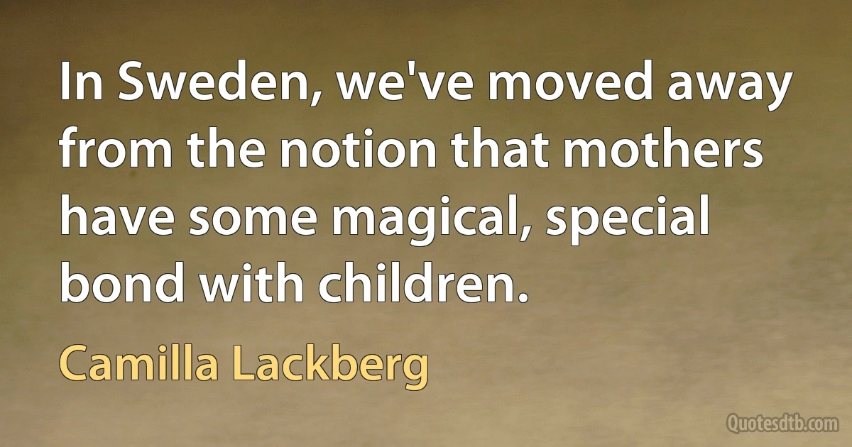 In Sweden, we've moved away from the notion that mothers have some magical, special bond with children. (Camilla Lackberg)