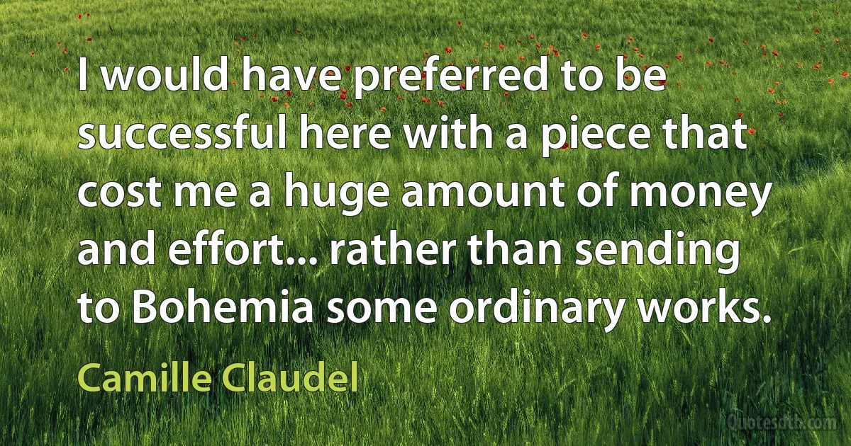 I would have preferred to be successful here with a piece that cost me a huge amount of money and effort... rather than sending to Bohemia some ordinary works. (Camille Claudel)