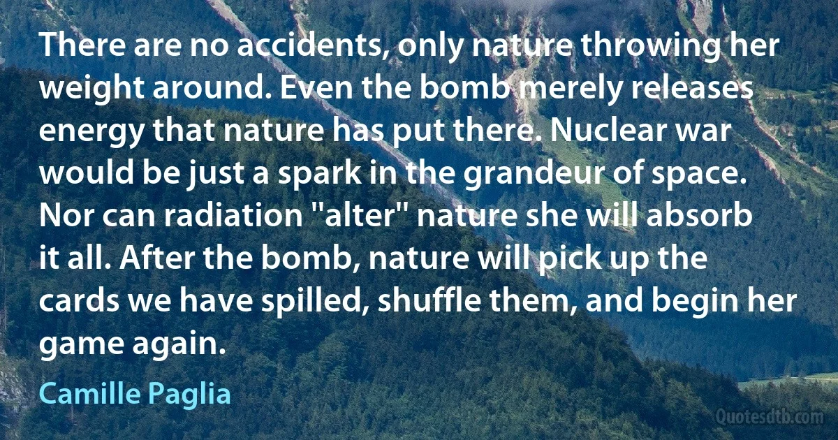 There are no accidents, only nature throwing her weight around. Even the bomb merely releases energy that nature has put there. Nuclear war would be just a spark in the grandeur of space. Nor can radiation ''alter'' nature she will absorb it all. After the bomb, nature will pick up the cards we have spilled, shuffle them, and begin her game again. (Camille Paglia)