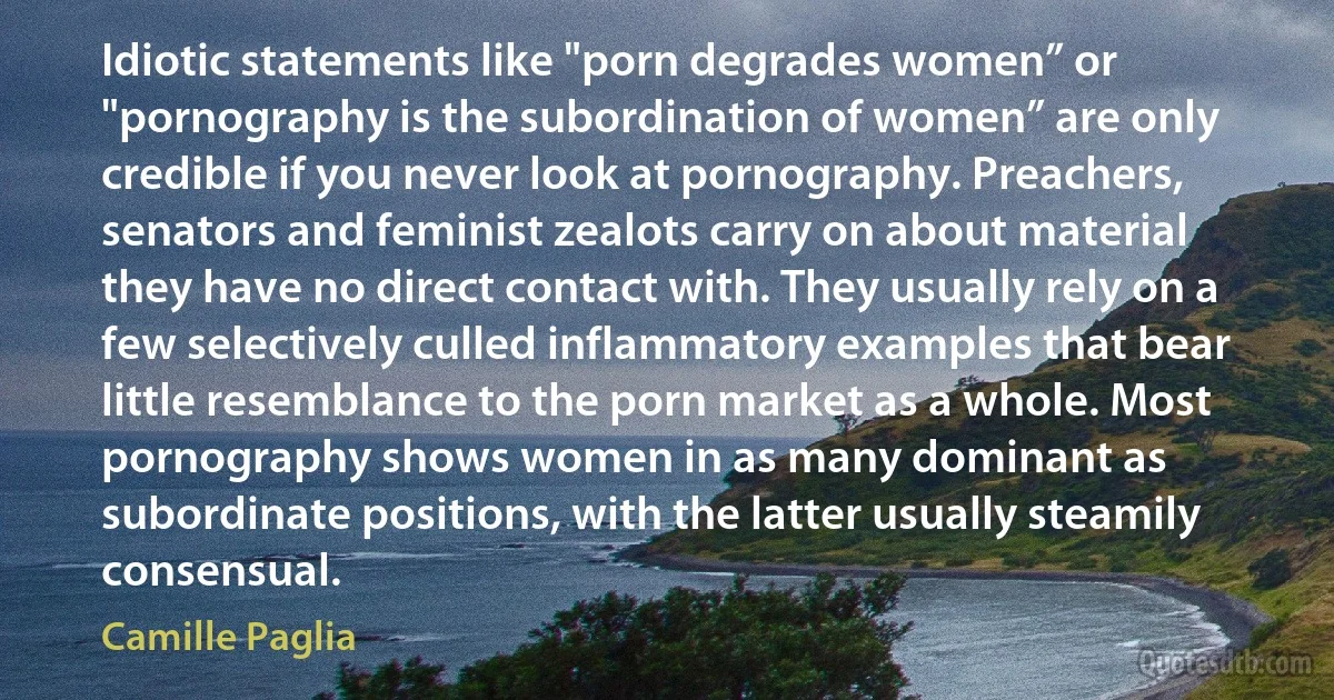 Idiotic statements like "porn degrades women” or "pornography is the subordination of women” are only credible if you never look at pornography. Preachers, senators and feminist zealots carry on about material they have no direct contact with. They usually rely on a few selectively culled inflammatory examples that bear little resemblance to the porn market as a whole. Most pornography shows women in as many dominant as subordinate positions, with the latter usually steamily consensual. (Camille Paglia)