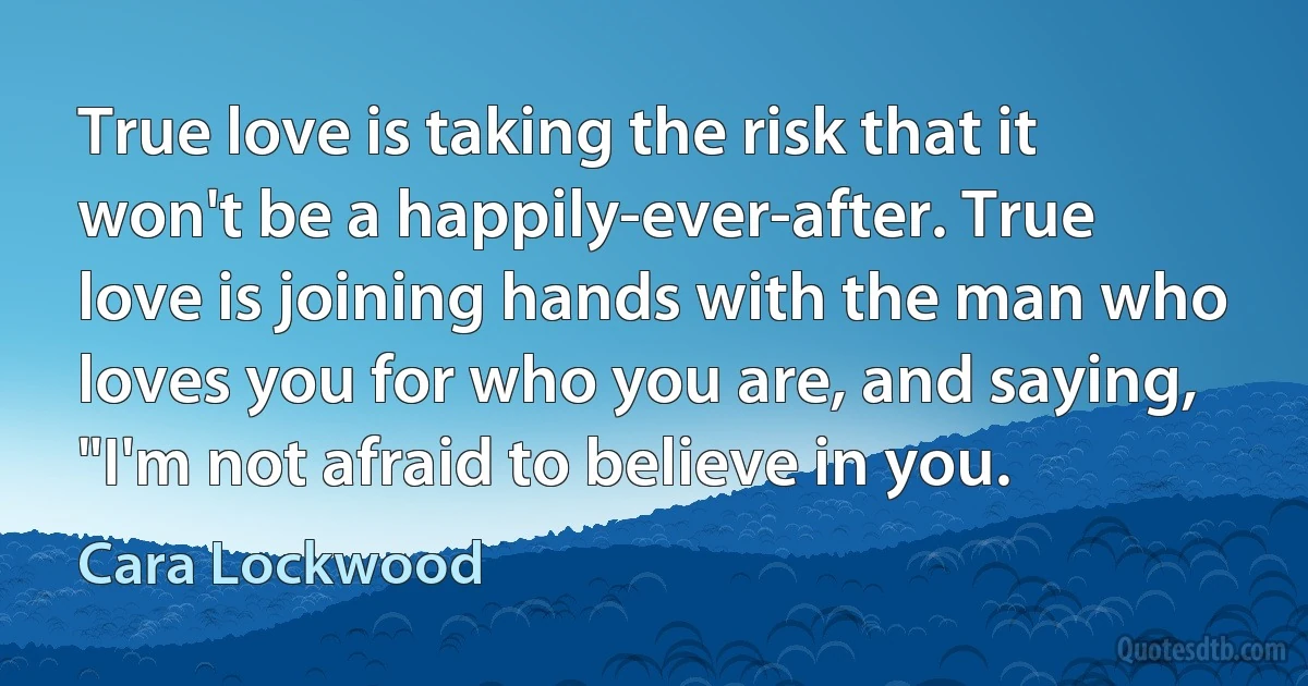 True love is taking the risk that it won't be a happily-ever-after. True love is joining hands with the man who loves you for who you are, and saying, "I'm not afraid to believe in you. (Cara Lockwood)