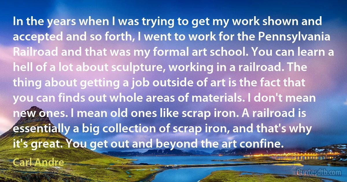 In the years when I was trying to get my work shown and accepted and so forth, I went to work for the Pennsylvania Railroad and that was my formal art school. You can learn a hell of a lot about sculpture, working in a railroad. The thing about getting a job outside of art is the fact that you can finds out whole areas of materials. I don't mean new ones. I mean old ones like scrap iron. A railroad is essentially a big collection of scrap iron, and that's why it's great. You get out and beyond the art confine. (Carl Andre)