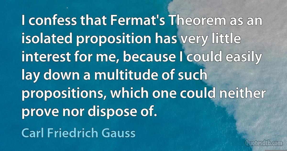 I confess that Fermat's Theorem as an isolated proposition has very little interest for me, because I could easily lay down a multitude of such propositions, which one could neither prove nor dispose of. (Carl Friedrich Gauss)