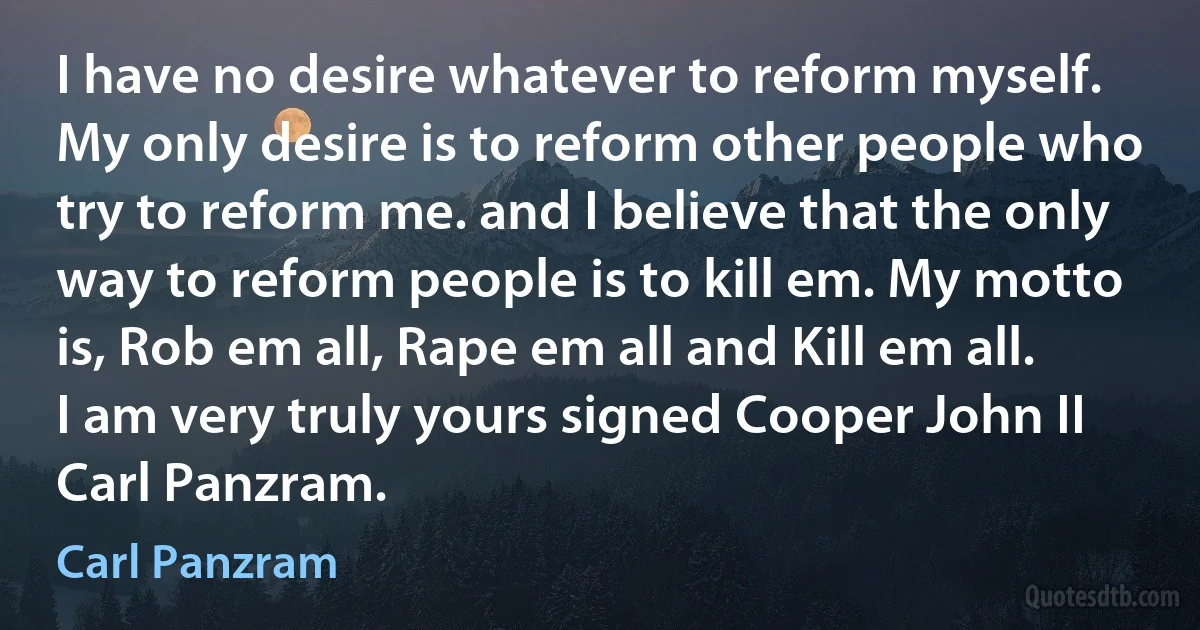 I have no desire whatever to reform myself. My only desire is to reform other people who try to reform me. and I believe that the only way to reform people is to kill em. My motto is, Rob em all, Rape em all and Kill em all. I am very truly yours signed Cooper John II Carl Panzram. (Carl Panzram)